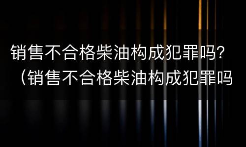销售不合格柴油构成犯罪吗？（销售不合格柴油构成犯罪吗）