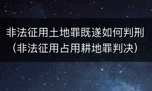 非法征用土地罪既遂如何判刑（非法征用占用耕地罪判决）