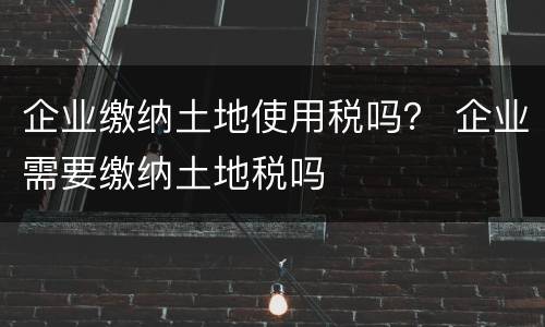 企业缴纳土地使用税吗？ 企业需要缴纳土地税吗