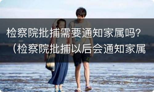 检察院批捕需要通知家属吗？（检察院批捕以后会通知家属吗）