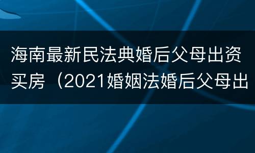 海南最新民法典婚后父母出资买房（2021婚姻法婚后父母出资买房）