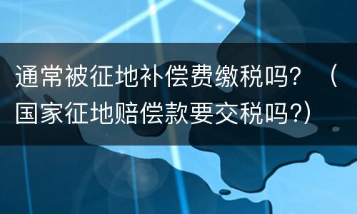 通常被征地补偿费缴税吗？（国家征地赔偿款要交税吗?）