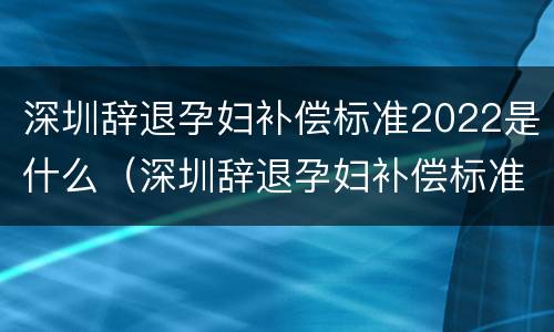 深圳辞退孕妇补偿标准2022是什么（深圳辞退孕妇补偿标准2022是什么时候发放）
