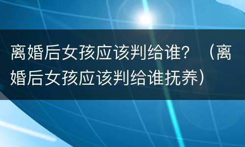 离婚后女孩应该判给谁？（离婚后女孩应该判给谁抚养）