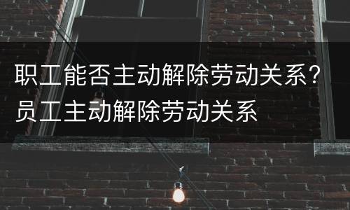 职工能否主动解除劳动关系? 员工主动解除劳动关系
