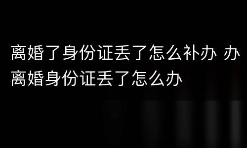 离婚了身份证丢了怎么补办 办离婚身份证丢了怎么办