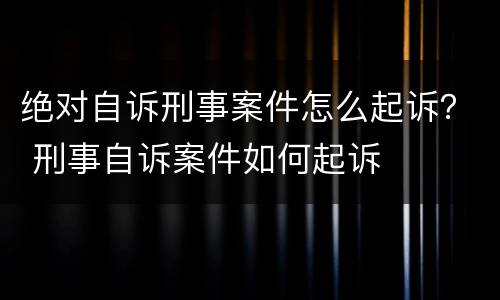 绝对自诉刑事案件怎么起诉？ 刑事自诉案件如何起诉