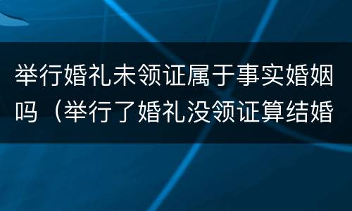 举行婚礼未领证属于事实婚姻吗（举行了婚礼没领证算结婚吗）