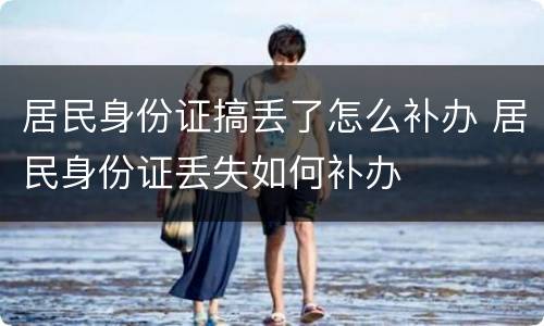 居民身份证搞丢了怎么补办 居民身份证丢失如何补办