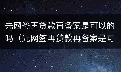 先网签再贷款再备案是可以的吗（先网签再贷款再备案是可以的吗是真的吗）
