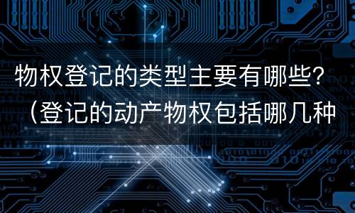物权登记的类型主要有哪些？（登记的动产物权包括哪几种）