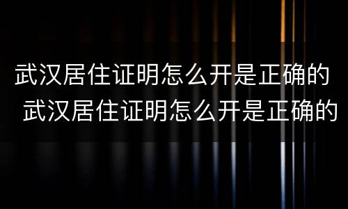 武汉居住证明怎么开是正确的 武汉居住证明怎么开是正确的嘛