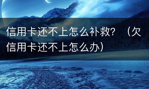 信用卡还不上怎么补救？（欠信用卡还不上怎么办）