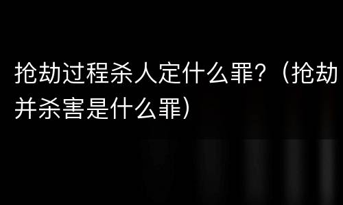 抢劫过程杀人定什么罪?（抢劫并杀害是什么罪）