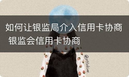 如何让银监局介入信用卡协商 银监会信用卡协商