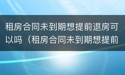 租房合同未到期想提前退房可以吗（租房合同未到期想提前退房可以吗）