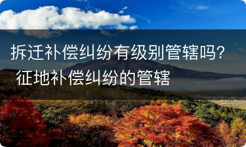 拆迁补偿纠纷有级别管辖吗？ 征地补偿纠纷的管辖
