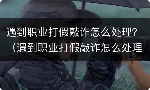 遇到职业打假敲诈怎么处理？（遇到职业打假敲诈怎么处理呢）