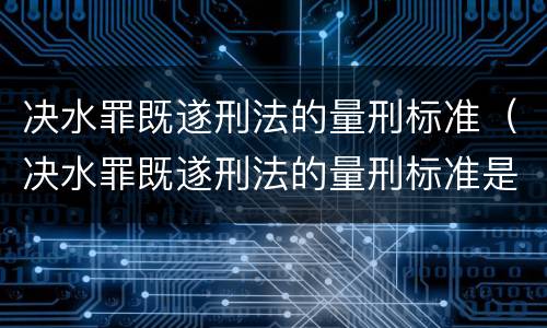 决水罪既遂刑法的量刑标准（决水罪既遂刑法的量刑标准是多少）