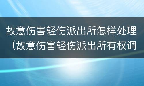 故意伤害轻伤派出所怎样处理（故意伤害轻伤派出所有权调解吗）