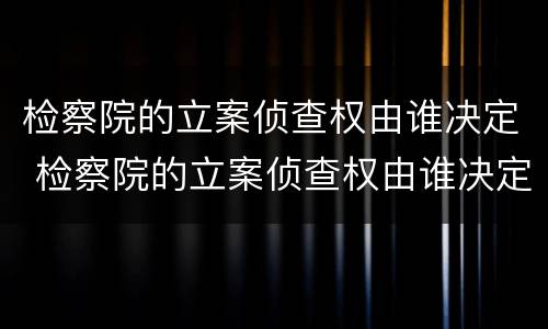 检察院的立案侦查权由谁决定 检察院的立案侦查权由谁决定