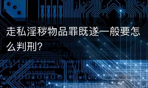走私淫秽物品罪既遂一般要怎么判刑?