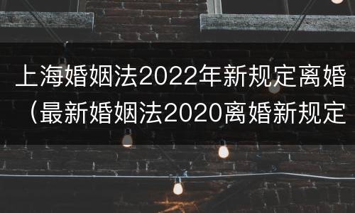 上海婚姻法2022年新规定离婚（最新婚姻法2020离婚新规定）