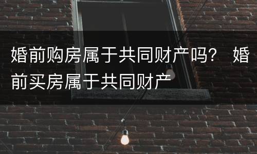 婚前购房属于共同财产吗？ 婚前买房属于共同财产