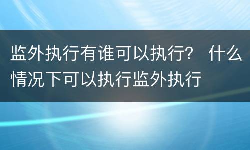 监外执行有谁可以执行？ 什么情况下可以执行监外执行