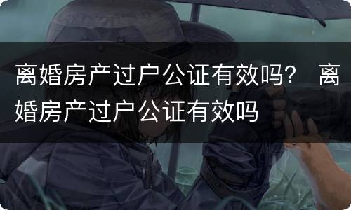 离婚房产过户公证有效吗？ 离婚房产过户公证有效吗