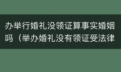 办举行婚礼没领证算事实婚姻吗（举办婚礼没有领证受法律保护吗）