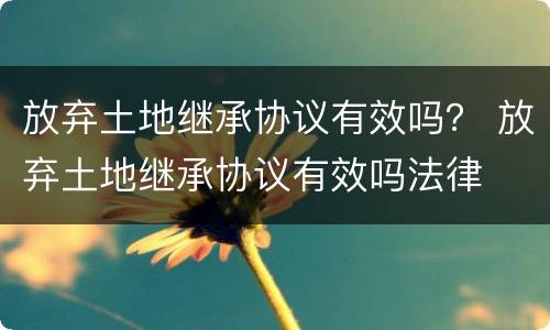放弃土地继承协议有效吗？ 放弃土地继承协议有效吗法律