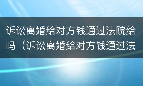诉讼离婚给对方钱通过法院给吗（诉讼离婚给对方钱通过法院给吗要多少钱）