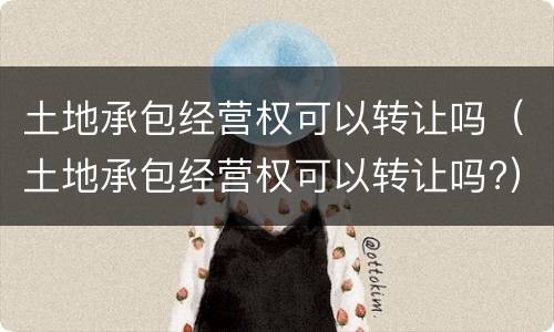 土地承包经营权可以转让吗（土地承包经营权可以转让吗?）