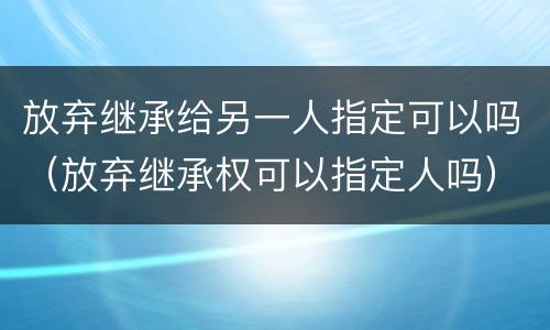 放弃继承给另一人指定可以吗（放弃继承权可以指定人吗）