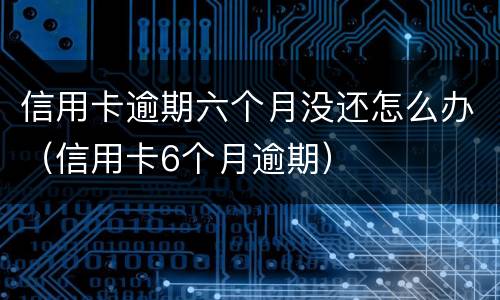 信用卡逾期六个月没还怎么办（信用卡6个月逾期）