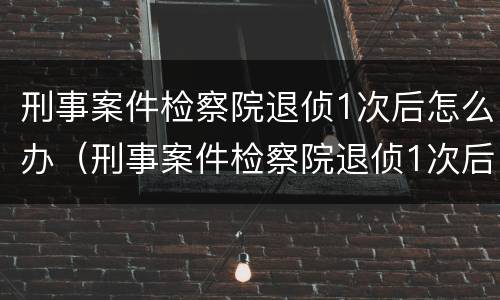 刑事案件检察院退侦1次后怎么办（刑事案件检察院退侦1次后怎么办理）