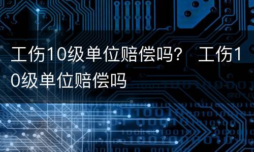 工伤10级单位赔偿吗？ 工伤10级单位赔偿吗