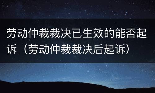 劳动仲裁裁决已生效的能否起诉（劳动仲裁裁决后起诉）