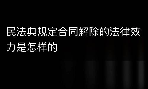 民法典规定合同解除的法律效力是怎样的