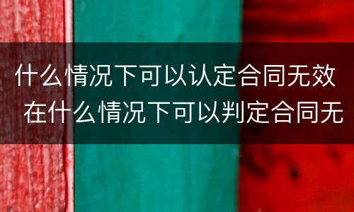 什么情况下可以认定合同无效 在什么情况下可以判定合同无效