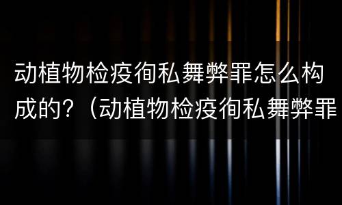 动植物检疫徇私舞弊罪怎么构成的?（动植物检疫徇私舞弊罪量刑）