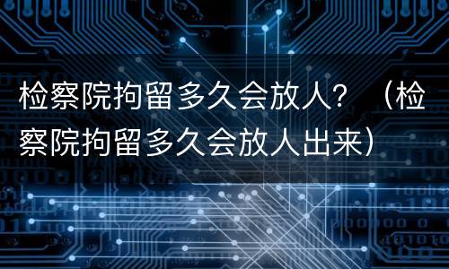 检察院拘留多久会放人？（检察院拘留多久会放人出来）