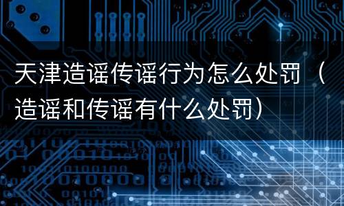 天津造谣传谣行为怎么处罚（造谣和传谣有什么处罚）