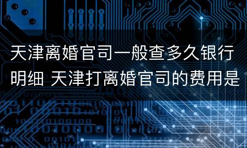 天津离婚官司一般查多久银行明细 天津打离婚官司的费用是多少