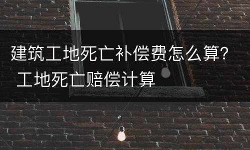 建筑工地死亡补偿费怎么算？ 工地死亡赔偿计算