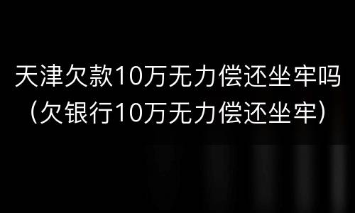 天津欠款10万无力偿还坐牢吗（欠银行10万无力偿还坐牢）