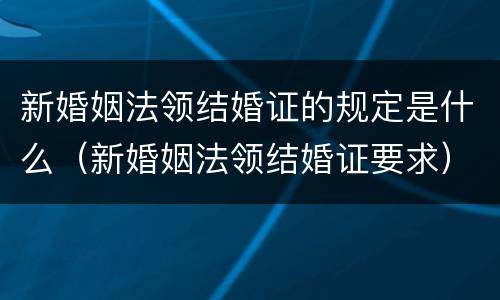 新婚姻法领结婚证的规定是什么（新婚姻法领结婚证要求）