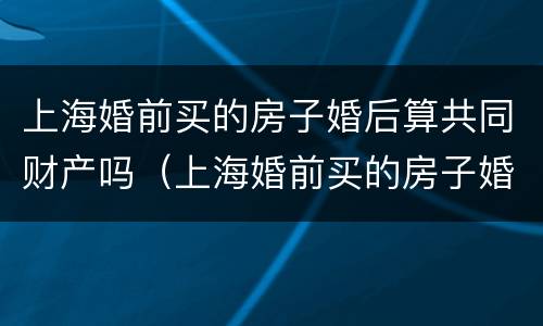 上海婚前买的房子婚后算共同财产吗（上海婚前买的房子婚后再买还是首套房吗）