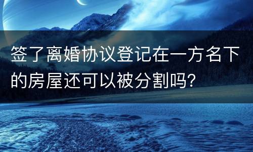 签了离婚协议登记在一方名下的房屋还可以被分割吗？